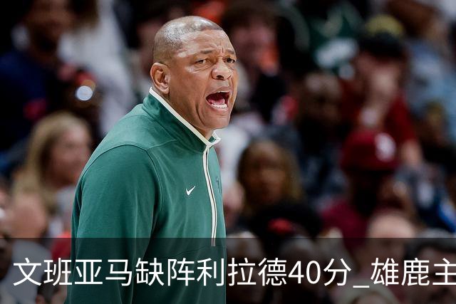 文班亚马缺阵利拉德40分 雄鹿主场战胜马刺